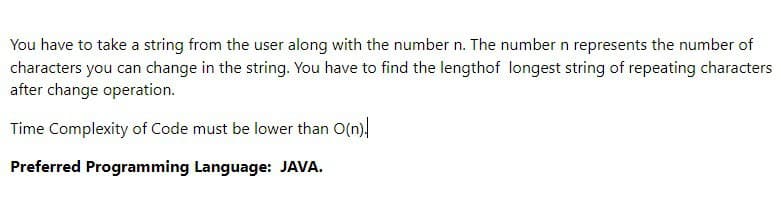 You have to take a string from the user along with the number n. The number n represents the number of
characters you can change in the string. You have to find the lengthof longest string of repeating characters
after change operation.
Time Complexity of Code must be lower than O(n)
Preferred Programming Language: JAVA.