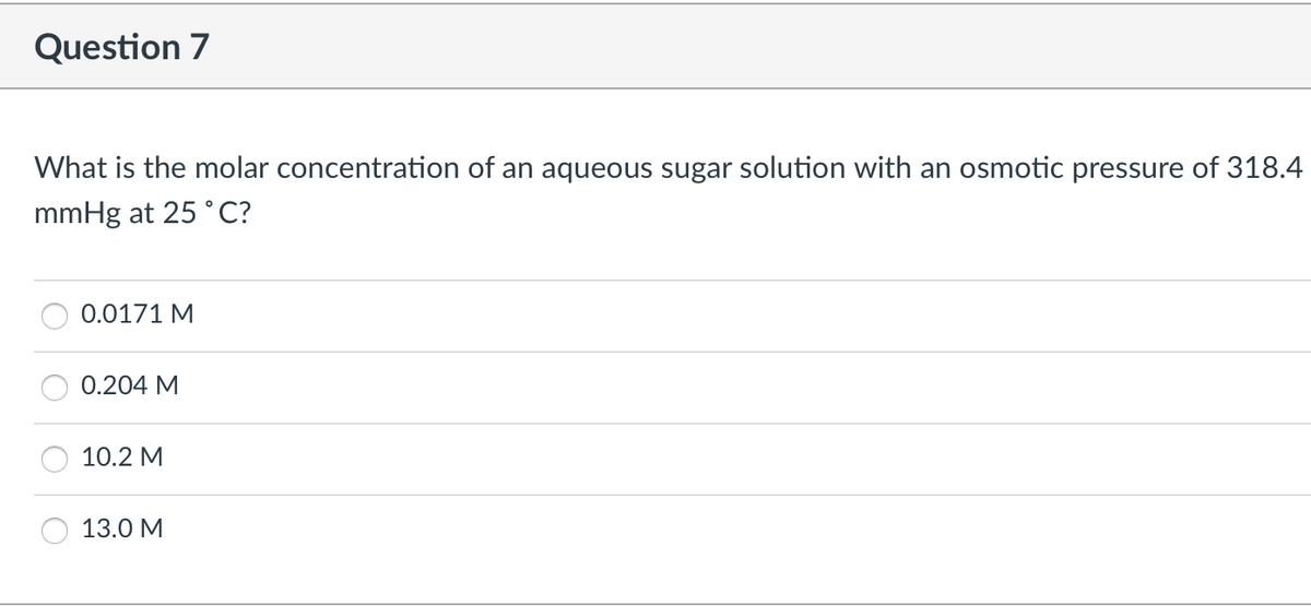 Question 7
What is the molar concentration of an aqueous sugar solution with an osmotic pressure of 318.4
mmHg at 25 °C?
0.0171 M
0.204 M
10.2 M
13.0 M
