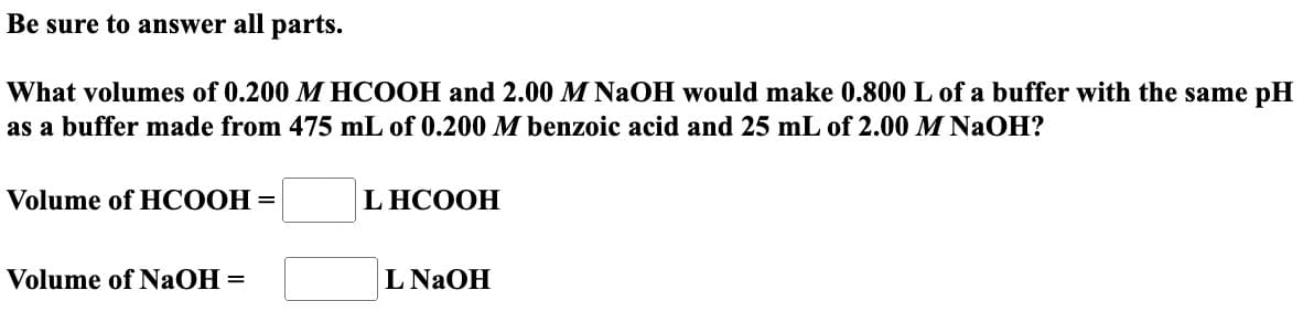 Be sure to answer all parts.
What volumes of 0.200 M HCOOH and 2.00 M NaOH would make 0.800 L of a buffer with the same pH
as a buffer made from 475 mL of 0.200 M benzoic acid and 25 mL of 2.00 M NaOH?
Volume of HCOOH =
Volume of NaOH =
LHCOOH
L NaOH