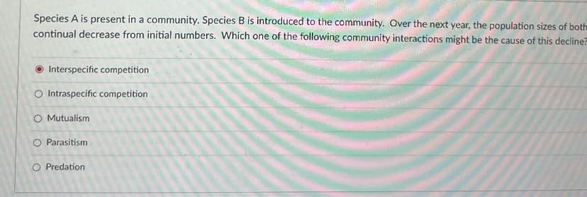 Species A is present in a community. Species B is introduced to the community. Over the next year, the population sizes of both
continual decrease from initial numbers. Which one of the following community interactions might be the cause of this decline?
Interspecific competition
O Intraspecific competition
O Mutualism
O Parasitism
O Predation
