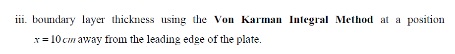 iii. boundary 1layer thickness using the Von Karman Integral Method at a position
x = 10 cm away from the leading edge of the plate.
