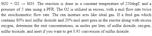 SO2 + O2SO3. The reaction is done in a constant temperature of 250degC and a
pressure of 5 atm using a PFR. The 02 is utilized in excess, with a mol flow rate twice
the stoichiometric flow rate. The rxn mixture acts like ideal gas. If a feed gas which
contains 80% mol sulfur dioxide and 20% mol inert goes in the reactor along with excess
oxygen, determine the exit concentrations, in moles per liter, of sulfur dioxide, oxygen,
sulfur trioxide, and inert if you want to get 0.95 conversion of sulfur dioxide.