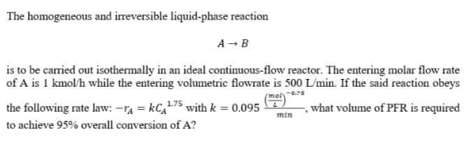 The homogeneous and irreversible liquid-phase reaction
A → B
is to be carried out isothermally in an ideal continuous-flow reactor. The entering molar flow rate
of A is 1 kmol/h while the entering volumetric flowrate is 500 L/min. If the said reaction obeys
mol-0.75
1.75 with k = 0.095
the following rate law: -₁ = KC¹
to achieve 95% overall conversion of A?
min
"
what volume of PFR is required