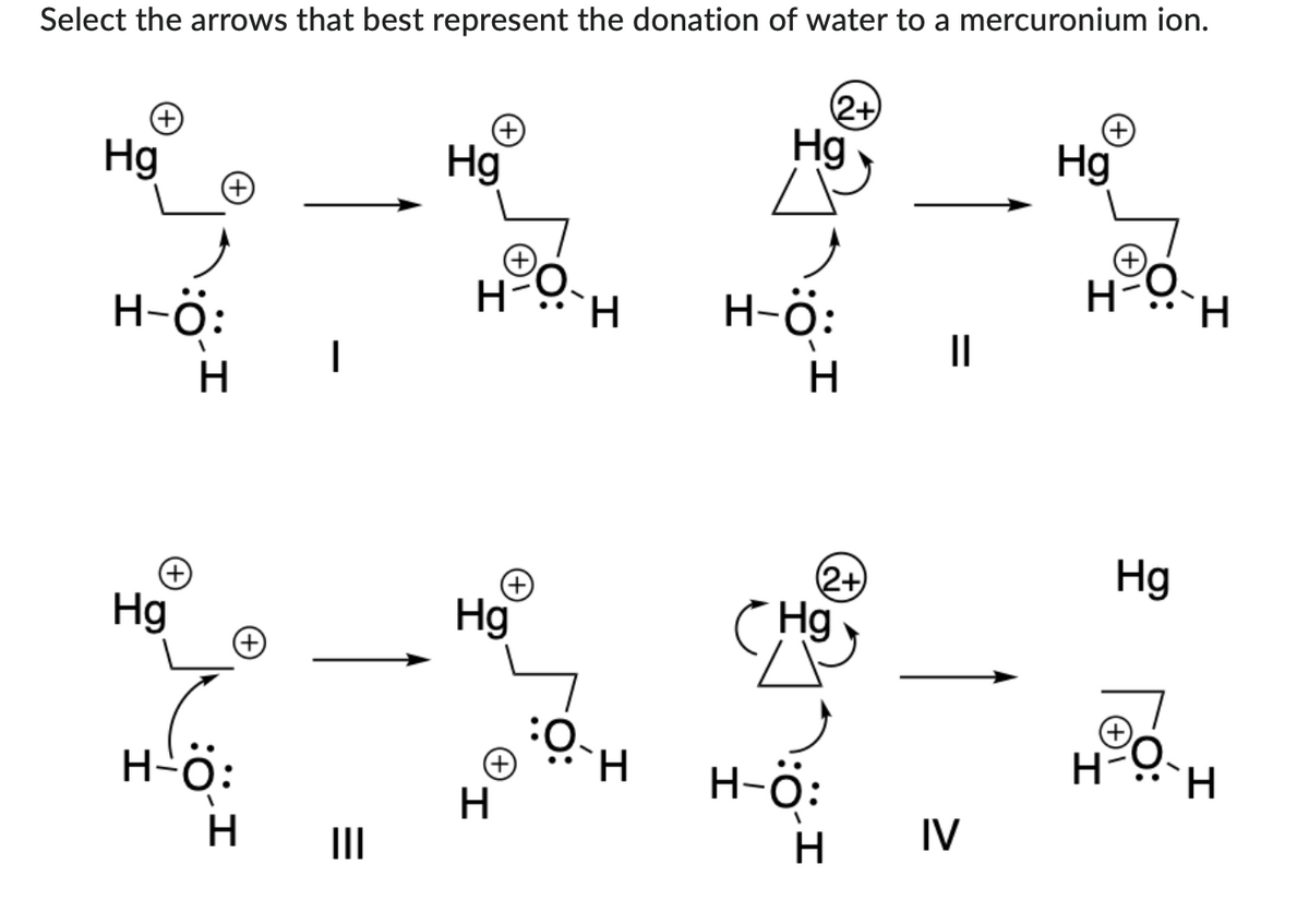 Select the arrows that best represent the donation of water to a mercuronium ion.
(2+)
(+)
+
Hg
Hg
Hg
H-Ö:
1
H
Hg
H-Ö:
H
|
|||
H
Hg
H
O
H
O-H
Hg
H-Ö:
H
(2+)
Hg
H-Ö:
H
II
IV
H
Hg
(+
H-O
H
H.