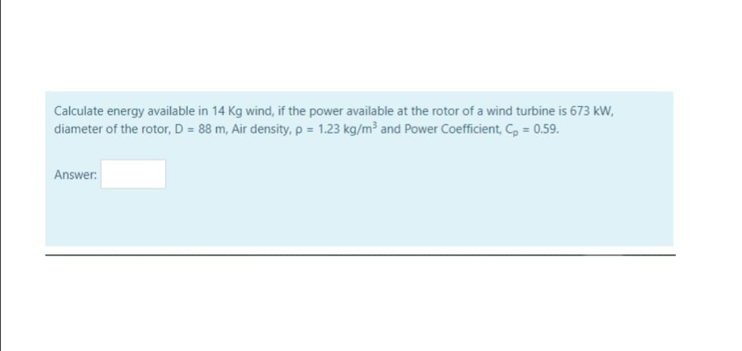 Calculate energy available in 14 Kg wind, if the power available at the rotor of a wind turbine is 673 kW,
diameter of the rotor, D = 88 m, Air density, p = 1.23 kg/m³ and Power Coefficient, C, = 0.59.
Answer:
