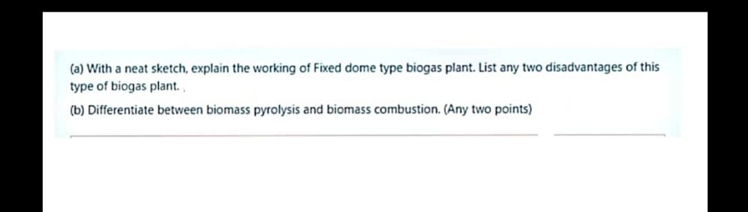 (a) With a neat sketch, explain the working of Fixed dome type biogas plant. List any two disadvantages of this
type of biogas plant.
(b) Differentiate between biomass pyrolysis and biomass combustion. (Any two points)
