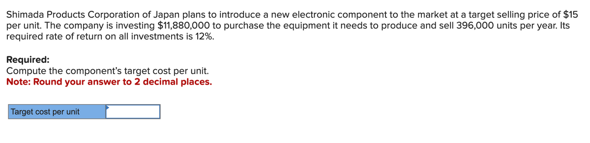 Shimada Products Corporation of Japan plans to introduce a new electronic component to the market at a target selling price of $15
per unit. The company is investing $11,880,000 to purchase the equipment it needs to produce and sell 396,000 units per year. Its
required rate of return on all investments is 12%.
Required:
Compute the component's target cost per unit.
Note: Round your answer to 2 decimal places.
Target cost per unit