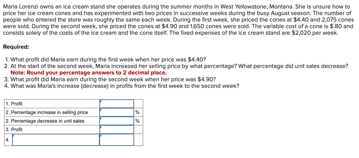 Maria Lorenzi owns an ice cream stand she operates during the summer months in West Yellowstone, Montana. She is unsure how to
price her ice cream cones and has experimented with two prices in successive weeks during the busy August season. The number of
people who entered the store was roughly the same each week. During the first week, she priced the cones at $4.40 and 2,075 cones
were sold. During the second week, she priced the cones at $4.90 and 1,650 cones were sold. The variable cost of a cone is $.80 and
consists solely of the costs of the ice cream and the cone itself. The fixed expenses of the ice cream stand are $2,020 per week.
Required:
1. What profit did Maria earn during the first week when her price was $4.40?
2. At the start of the second week, Maria increased her selling price by what percentage? What percentage did unit sales decrease?
Note: Round your percentage answers to 2 decimal place.
3. What profit did Maria earn during the second week when her price was $4.90?
4. What was Maria's increase (decrease) in profits from the first week to the second week?
1. Profit
2. Percentage increase in selling price
2. Percentage decrease in unit sales
3. Profit
4.
%