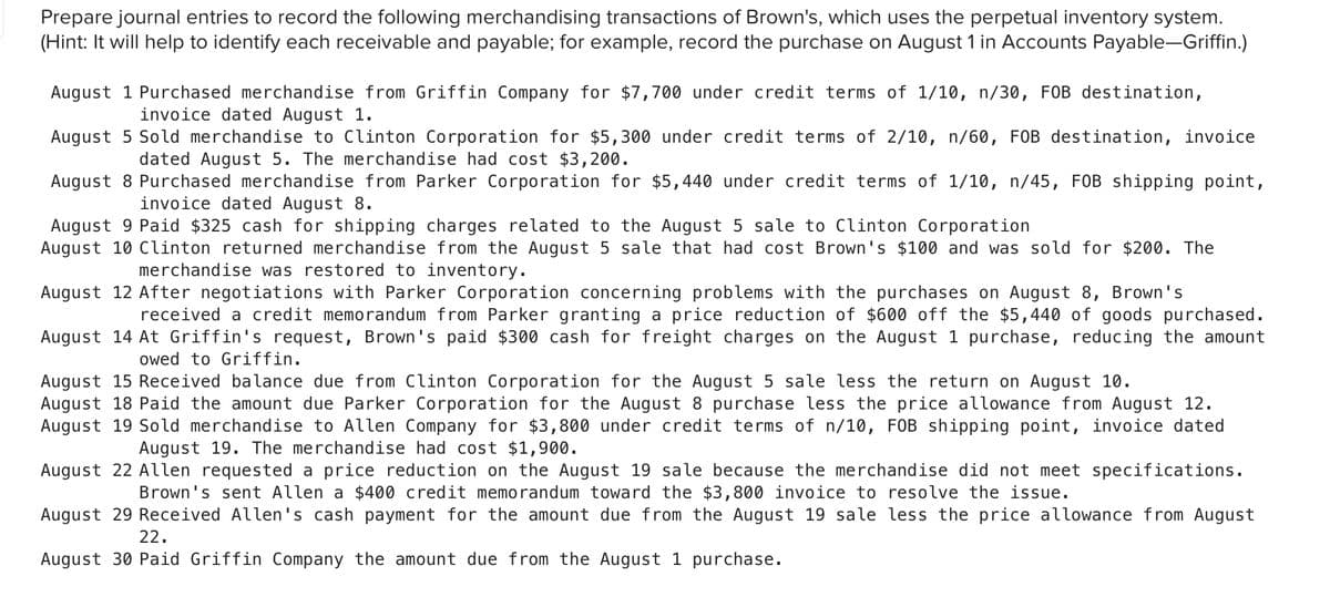 Prepare journal entries to record the following merchandising transactions of Brown's, which uses the perpetual inventory system.
(Hint: It will help to identify each receivable and payable; for example, record the purchase on August 1 in Accounts Payable-Griffin.)
August 1 Purchased merchandise from Griffin Company for $7,700 under credit terms of 1/10, n/30, FOB destination,
invoice dated August 1.
August 5 Sold merchandise to Clinton Corporation for $5,300 under credit terms of 2/10, n/60, FOB destination, invoice
dated August 5. The merchandise had cost $3,200.
August 8 Purchased merchandise from Parker Corporation for $5,440 under credit terms of 1/10, n/45, FOB shipping point,
invoice dated August 8.
August 9 Paid $325 cash for shipping charges related to the August 5 sale to Clinton Corporation
August 10 Clinton returned merchandise from the August 5 sale that had cost Brown's $100 and was sold for $200. The
merchandise was restored to inventory.
August 12 After negotiations with Parker Corporation concerning problems with the purchases on August 8, Brown's
received a credit memorandum from Parker granting a price reduction of $600 off the $5,440 of goods purchased.
August 14 At Griffin's request, Brown's paid $300 cash for freight charges on the August 1 purchase, reducing the amount
owed to Griffin.
August 15 Received balance due from Clinton Corporation for the August 5 sale less the return on August 10.
August 18 Paid the amount due Parker Corporation for the August 8 purchase less the price allowance from August 12.
August 19 Sold merchandise to Allen Company for $3,800 under credit terms of n/10, FOB shipping point, invoice dated
August 19. The merchandise had cost $1,900.
August 22 Allen requested a price reduction on the August 19 sale because the merchandise did not meet specifications.
Brown's sent Allen a $400 credit memorandum toward the $3,800 invoice to resolve the issue.
August 29 Received Allen's cash payment for the amount due from the August 19 sale less the price allowance from August
22.
August 30 Paid Griffin Company the amount due from the August 1 purchase.
