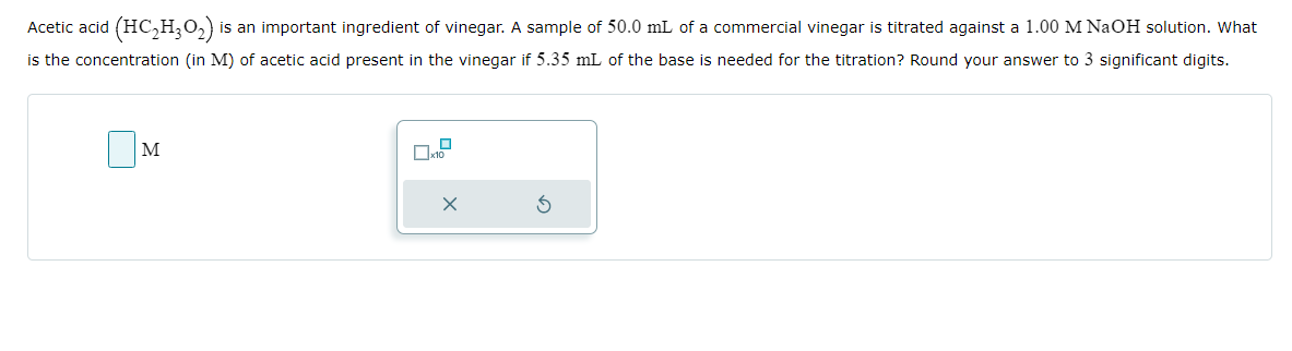 Acetic acid (HC₂H₂O₂) i is an important ingredient of vinegar. A sample of 50.0 mL of a commercial vinegar is titrated against a 1.00 M NaOH solution. What
is the concentration (in M) of acetic acid present in the vinegar if 5.35 mL of the base is needed for the titration? Round your answer to 3 significant digits.
M
x