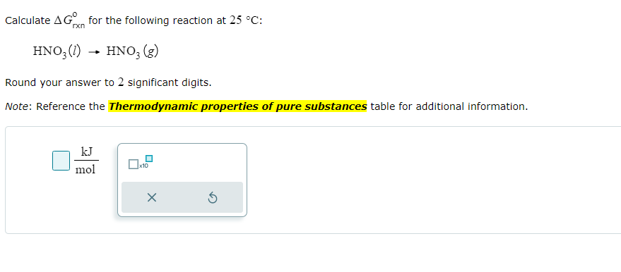 Calculate AG for the following reaction at 25 °C:
HNO3 (1) HNO3 (g)
Round your answer to 2 significant digits.
Note: Reference the Thermodynamic properties of pure substances table for additional information.
rxn
kJ
mol
x10
X
5