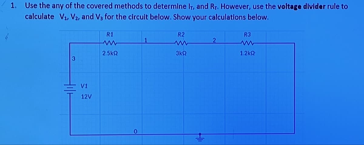 1.
Use the any of the covered methods to determine IT, and RT. However, use the voltage divider rule to
calculate V₁, V₂, and V3 for the circuit below. Show your calculations below.
3
V1
12V
R1
2.5kQ
0
R2
3kQ
2
R3
1.2kQ