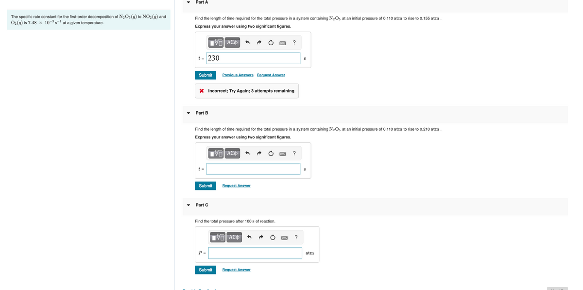 Part A
The specific rate constant for the first-order decomposition of N2O5 (g) to NO2 (g) and
O2 (g) is 7.48 × 10¬³ s- at a given temperature.
Find the length of time required for the total pressure in a system containing N2O5 at an initial pressure of 0.110 atm to rise to 0.155 atm
Express your answer using two significant figures.
?
t = 230
S
Submit
Previous Answers Request Answer
X Incorrect; Try Again; 3 attempts remaining
Part B
Find the length of time required for the total pressure in a system containing N2O5 at an initial pressure of 0.110 atm to rise to 0.210 atm .
Express your answer using two significant figures.
ΑΣΦ
t =
Submit
Request Answer
Part C
Find the total pressure after 100 s of reaction.
ΑΣΦ
P =
atm
Submit
Request Answer
