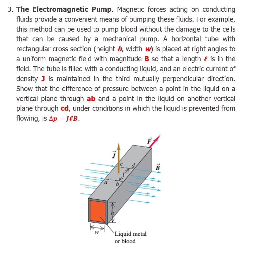 3. The Electromagnetic Pump. Magnetic forces acting on conducting
fluids provide a convenient means of pumping these fluids. For example,
this method can be used to pump blood without the damage to the cells
that can be caused by a mechanical pump. A horizontal tube with
rectangular cross section (height h, width w) is placed at right angles to
a uniform magnetic field with magnitude B so that a length e is in the
field. The tube is filled with a conducting liquid, and an electric current of
density J is maintained in the third mutually perpendicular direction.
Show that the difference of pressure between a point in the liquid on a
vertical plane through ab and a point in the liquid on another vertical
plane through cd, under conditions in which the liquid is prevented from
