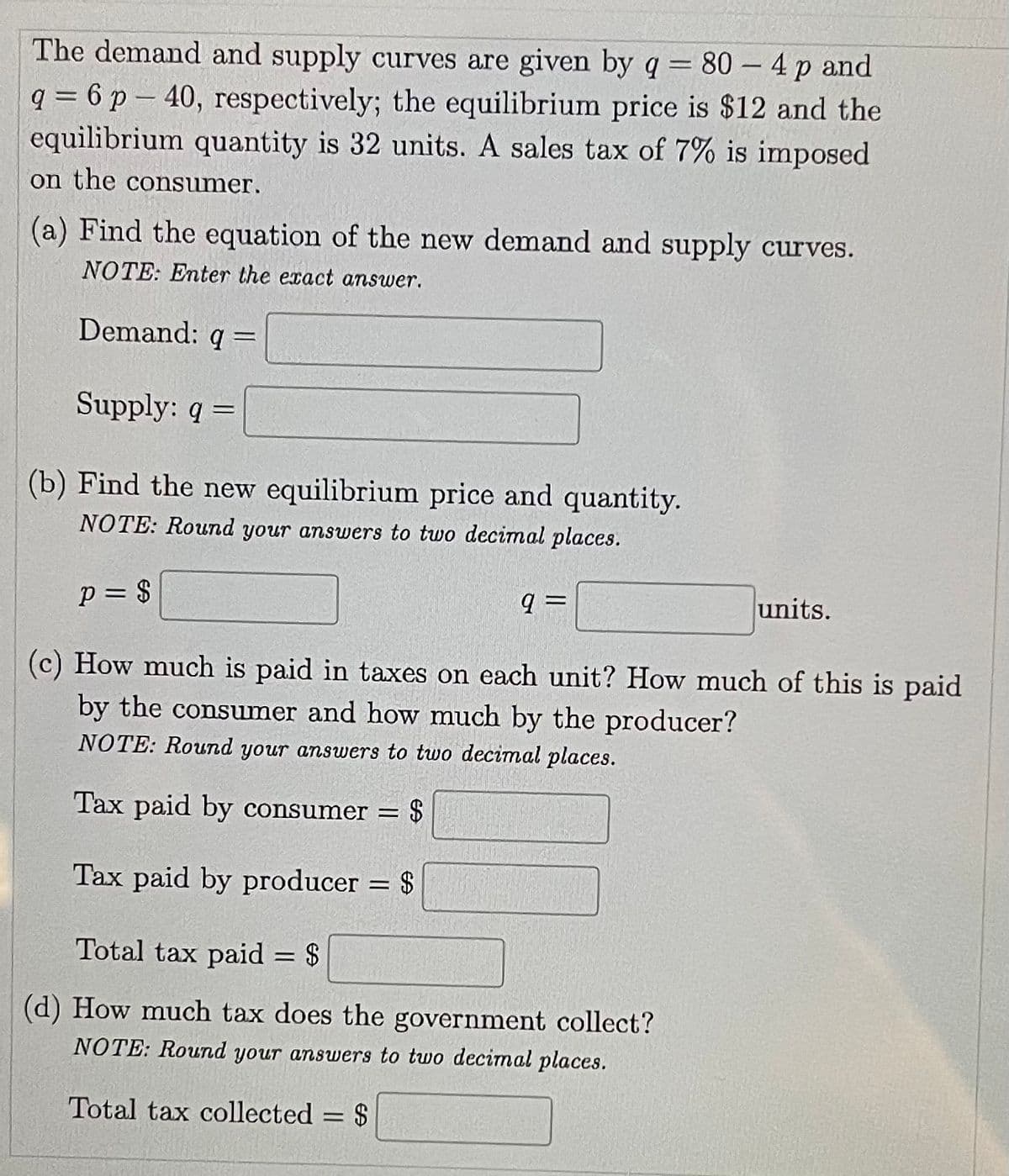 The demand and supply curves are given by q = 80 - 4 p and
q = 6 p-40, respectively; the equilibrium price is $12 and the
-
equilibrium quantity is 32 units. A sales tax of 7% is imposed
on the consumer.
(a) Find the equation of the new demand and supply curves.
NOTE: Enter the exact answer.
Demand: q =
Supply: q =
(b) Find the new equilibrium price and quantity.
NOTE: Round your answers to two decimal places.
P = $
q=
units.
(c) How much is paid in taxes on each unit? How much of this is paid
by the consumer and how much by the producer?
NOTE: Round your answers to two decimal places.
Tax paid by consumer =
= $
Tax paid by producer = $
Total tax paid = $
(d) How much tax does the government collect?
NOTE: Round your answers to two decimal places.
Total tax collected = $