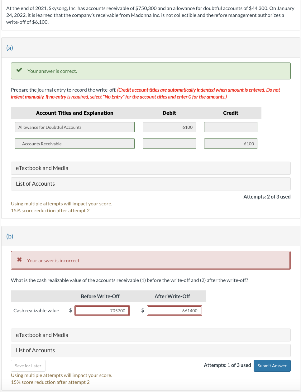 At the end of 2021, Skysong, Inc. has accounts receivable of $750,300 and an allowance for doubtful accounts of $44,300. On January
24, 2022, it is learned that the company's receivable from Madonna Inc. is not collectible and therefore management authorizes a
write-off of $6,100.
(a)
Your answer is correct.
Prepare the journal entry to record the write-off. (Credit account titles are automatically indented when amount is entered. Do not
indent manually. If no entry is required, select "No Entry" for the account titles and enter O for the amounts.)
(b)
Account Titles and Explanation
Allowance for Doubtful Accounts
Accounts Receivable
eTextbook and Media
List of Accounts
Using multiple attempts will impact your score.
15% score reduction after attempt 2
Your answer is incorrect.
Cash realizable value $
eTextbook and Media
List of Accounts
Before Write-Off
What is the cash realizable value of the accounts receivable (1) before the write-off and (2) after the write-off?
705700
Save for Later
Using multiple attempts will impact your score.
15% score reduction after attempt 2
Debit
$
6100
After Write-Off
Credit
661400
6100
Attempts: 2 of 3 used
Attempts: 1 of 3 used Submit Answer