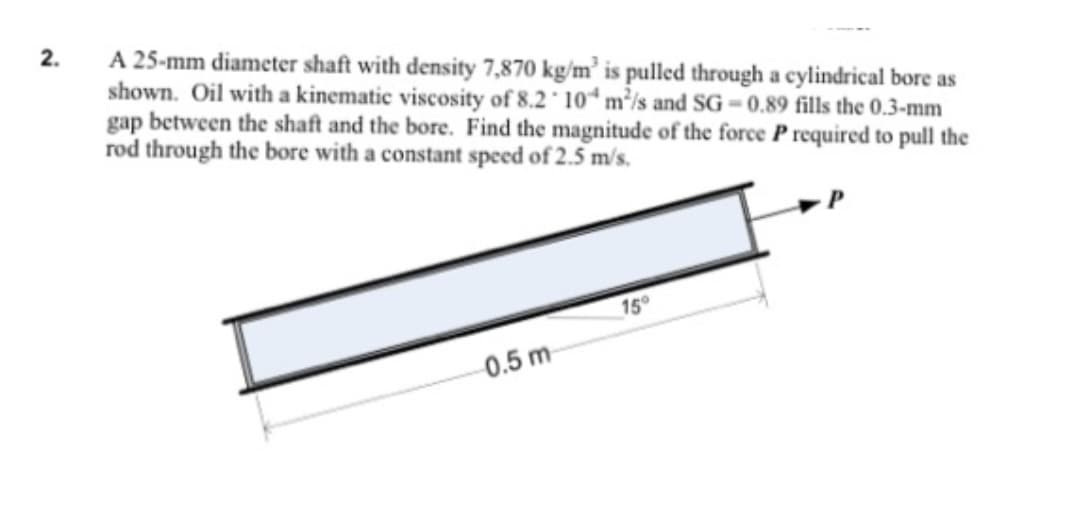 2.
A 25-mm diameter shaft with density 7,870 kg/m³ is pulled through a cylindrical bore as
shown. Oil with a kinematic viscosity of 8.2 104 m²/s and SG-0.89 fills the 0.3-mm
gap between the shaft and the bore. Find the magnitude of the force P required to pull the
rod through the bore with a constant speed of 2.5 m/s.
0.5 m
15°