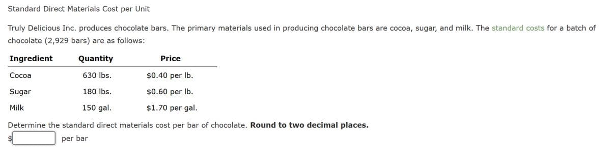 Standard Direct Materials Cost per Unit
Truly Delicious Inc. produces chocolate bars. The primary materials used in producing chocolate bars are cocoa, sugar, and milk. The standard costs for a batch of
chocolate (2,929 bars) are as follows:
Ingredient
Cocoa
Sugar
Milk
Quantity
Price
630 lbs.
$0.40 per lb.
180 lbs.
$0.60 per lb.
150 gal.
$1.70 per gal.
Determine the standard direct materials cost per bar of chocolate. Round to two decimal places.
per bar