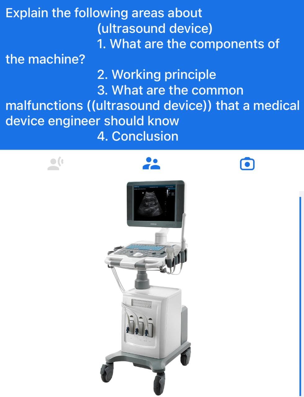 Explain the following areas about
(ultrasound device)
1. What are the components of
the machine?
2. Working principle
3. What are the common
malfunctions ((ultrasound device)) that a medical
device engineer should know
4. Conclusion