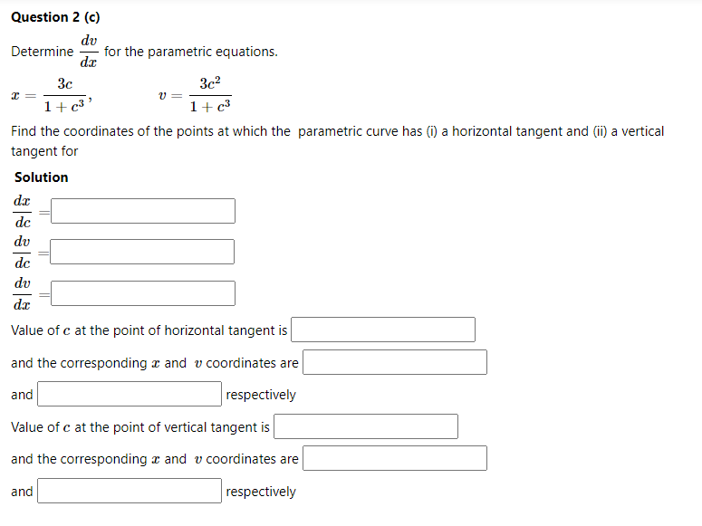 Question 2 (c)
dv
for the parametric equations.
Determine
da
3c
3c?
1+c³'
v =
1+ c³
Find the coordinates of the points at which the parametric curve has (i) a horizontal tangent and (ii) a vertical
tangent for
Solution
dx
dc
dv
dc
dv
dx
Value of c at the point of horizontal tangent is
and the corresponding x and v coordinates are
and
respectively
Value of c at the point of vertical tangent is
and the corresponding x and v coordinates are
and
respectively
