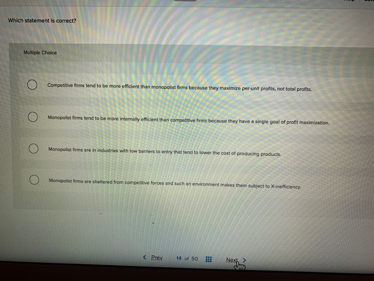 Which statement is correct?
Multiple Choice
Competitive firms tend to be more efficient than monopolist firms because they maximize per-unit profits, not total profits.
Monopolist firms tend to be more internally efficient than competitive firms because they have a single goal of profit maximization.
Monopolist firms are in industries with low barriers to entry that tend to lower the cost of producing products.
Monopolist firms are sheltered from competitive forces and such an environment makes them subject to X-inefficiency.
< Prev
Nex
14 of 50
<.
