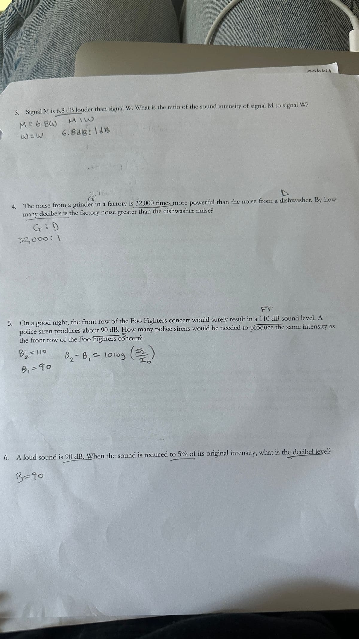 3. Signal M is 6.8 dB louder than signal W. What is the ratio of the sound intensity of signal M to signal W?
M= 6.8W
M:W
W=W
6.8dB: 1dB
Aahhu
4.780
G
D
4. The noise from a grinder in a factory is 32,000 times more powerful than the noise from a dishwasher. By how
many decibels is the factory noise greater than the dishwasher noise?
GiD
32,000:1
FF
5. On a good night, the front row of the Foo Fighters concert would surely result in a 110 dB sound level. A
police siren produces about 90 dB. How many police sirens would be needed to produce the same intensity as
the front row of the Foo Fighters concert?
S
B2₂ =110
B₁=90
2
B₁₂ - B₁ = 1010g (1/2)
(푶)
6. A loud sound is 90 dB. When the sound is reduced to 5% of its original intensity, what is the decibel level?
3=90