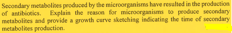 Secondary metabolites produced by the microorganisms have resulted in the production
of antibiotics. Explain the reason for microorganisms to produce secondary
metabolites and provide a growth curve sketching indicating the time of secondary
metabolites production.