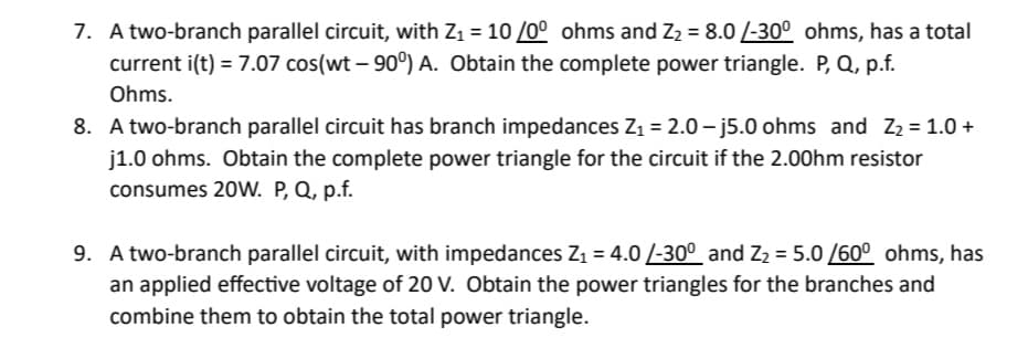 7. A two-branch parallel circuit, with Z₁ = 10/0° ohms and Z₂ = 8.0/-30° ohms, has a total
current i(t) = 7.07 cos(wt -90°) A. Obtain the complete power triangle. P, Q, p.f.
Ohms.
8. A two-branch parallel circuit has branch impedances Z₁ = 2.0-j5.0 ohms and Z₂ = 1.0+
j1.0 ohms. Obtain the complete power triangle for the circuit if the 2.00hm resistor
consumes 20W. P, Q, p.f.
9. A two-branch parallel circuit, with impedances Z₁ = 4.0/-30° and Z₂ = 5.0/60° ohms, has
an applied effective voltage of 20 V. Obtain the power triangles for the branches and
combine them to obtain the total power triangle.