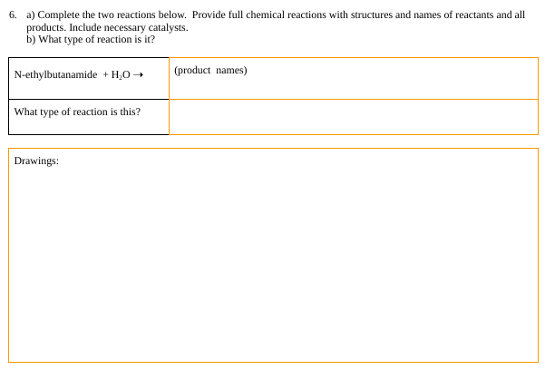 6. a) Complete the two reactions below. Provide full chemical reactions with structures and names of reactants and all
products. Include necessary catalysts.
b) What type of reaction is it?
N-ethylbutanamide + H₂O →
What type of reaction is this?
Drawings:
(product names)