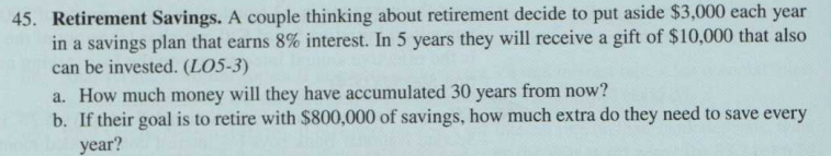45. Retirement Savings. A couple thinking about retirement decide to put aside $3,000 each year
in a savings plan that earns 8% interest. In 5 years they will receive a gift of $10,000 that also
can be invested. (LO5-3)
a. How much money will they have accumulated 30 years from now?
b. If their goal is to retire with $800,000 of savings, how much extra do they need to save every
year?

