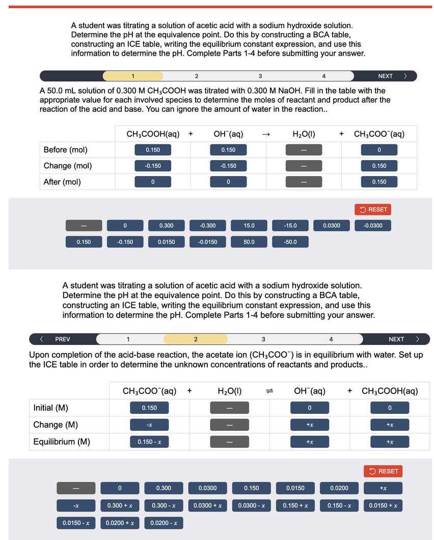 A student was titrating a solution of acetic acid with a sodium hydroxide solution.
Determine the pH at the equivalence point. Do this by constructing a BCA table,
constructing an ICE table, writing the equilibrium constant expression, and use this
information to determine the pH. Complete Parts 1-4 before submitting your answer.
3
A 50.0 mL solution of 0.300 M CH3COOH was titrated with 0.300 M NaOH. Fill in the table with the
appropriate value for each involved species to determine the moles of reactant and product after the
reaction of the acid and base. You can ignore the amount of water in the reaction..
Before (mol)
Change (mol)
After (mol)
0.150
Initial (M)
Change (M)
Equilibrium (M)
0.0150 - x
CH3COOH(aq) + OH (aq)
0
-0.150
0
1
0.150
-0.150
0.300+ x
0
0.0200 + x
0.300
CH3COO (aq) +
0.0150
0.150
-X
2
0.150 - x
0.300
0.300 - x
0.0200 - x
-0.300
-0.0150
2
0.150
A student was titrating a solution of acetic acid with a sodium hydroxide solution.
Determine the pH at the equivalence point. Do this by constructing a BCA table,
constructing an ICE table, writing the equilibrium constant expression, and use this
information to determine the pH. Complete Parts 1-4 before submitting your answer.
-0.150
0.0300
0
< PREV
Upon completion of the acid-base reaction, the acetate ion (CH3COO) is in equilibrium with water. Set up
the ICE table in order to determine the unknown concentrations of reactants and products..
15.0
H₂O(l)
0.0300 + x
50.0
0.150
H₂O(l)
3
-15.0
0.0300 x
-50.0
0.0150
4
OH (aq)
0
+X
+x
0.0300
0.150 + x
NEXT
+ CH3COO (aq)
4
0
0.150
0.0200
0.150-x
0.150
RESET
-0.0300
+ CH3COOH(aq)
0
NEXT
+X
>
+X
RESET
+x
0.0150 + x