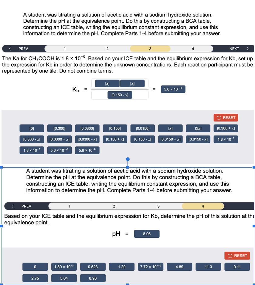 A student was titrating a solution of acetic acid with a sodium hydroxide solution.
Determine the pH at the equivalence point. Do this by constructing a BCA table,
constructing an ICE table, writing the equilibrium constant expression, and use this
information to determine the pH. Complete Parts 1-4 before submitting your answer.
PREV
1
2
3
NEXT >
The Ka for CH3COOH is 1.8 x 10-5. Based on your ICE table and the equilibrium expression for Kb, set up
the expression for Kb in order to determine the unknown concentrations. Each reaction participant must be
represented by one tile. Do not combine terms.
[0]
[0.300 -x]
1.8 x 10-²
[0.300]
0
[0.0300 + x]
5.6 x 10-1⁰
2.75
Kb =
[0.0300]
[0.0300 -x]
5.6 x 10-8
1.30 x 10-5
5.04
[x]
0.523
[0.150 -x]
8.96
[0.150]
[0.150 + x]
2
[x]
A student was titrating a solution of acetic acid with a sodium hydroxide solution.
Determine the pH at the equivalence point. Do this by constructing a BCA table,
constructing an ICE table, writing the equilibrium constant expression, and use this
information to determine the pH. Complete Parts 1-4 before submitting your answer.
pH =
< PREV
1
3
4
Based on your ICE table and the equilibrium expression for Kb, determine the pH of this solution at the
equivalence point..
1.20
[0.0150]
[0.150 -x] [0.0150 + x]
5.6 x 10-1⁰
8.96
[x]
7.72 x 10-1⁰
4
[2x]
4.89
[0.0150 -x]
RESET
[0.300 + x]
1.8 x 10-5
11.3
RESET
9.11