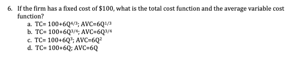 6. If the firm has a fixed cost of $100, what is the total cost function and the average variable cost
function?
a. TC= 100+6Q4/3; AVC=6Q¹/3
b. TC= 100+6Q3/4; AVC=6Q3/4
c. TC= 100+6Q³; AVC=6Q²
d. TC= 100+6Q; AVC=6Q
