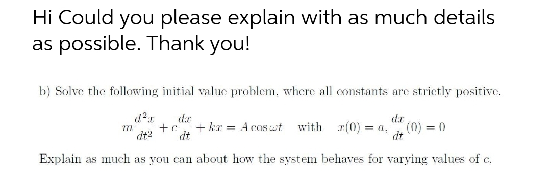 Hi Could you please explain with as much details
as possible. Thank you!
b) Solve the following initial value problem, where all constants are strictly positive.
dx
d²x
dx
+ c
dt2 dt
A cos wt with (0) = a, -(0) = 0
dt
Explain as much as you can about how the system behaves for varying values of c.
m
+ kx
=