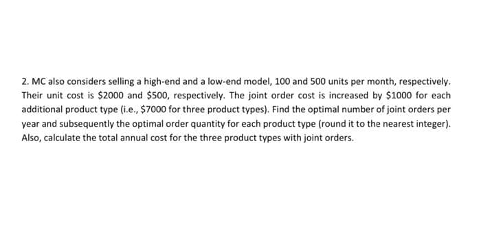 2. MC also considers selling a high-end and a low-end model, 100 and 500 units per month, respectively.
Their unit cost is $2000 and $500, respectively. The joint order cost is increased by $1000 for each
additional product type (i.e., $7000 for three product types). Find the optimal number of joint orders per
year and subsequently the optimal order quantity for each product type (round it to the nearest integer).
Also, calculate the total annual cost for the three product types with joint orders.