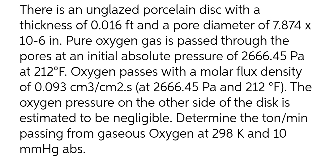 There is an unglazed porcelain disc with a
thickness of 0.016 ft and a pore diameter of 7.874 x
10-6 in. Pure oxygen gas is passed through the
pores at an initial absolute pressure of 2666.45 Pa
at 212°F. Oxygen passes with a molar flux density
of 0.093 cm3/cm2.s (at 2666.45 Pa and 212 °F). The
oxygen pressure on the other side of the disk is
estimated to be negligible. Determine the ton/min
passing from gaseous Oxygen at 298 K and 10
mmHg abs.