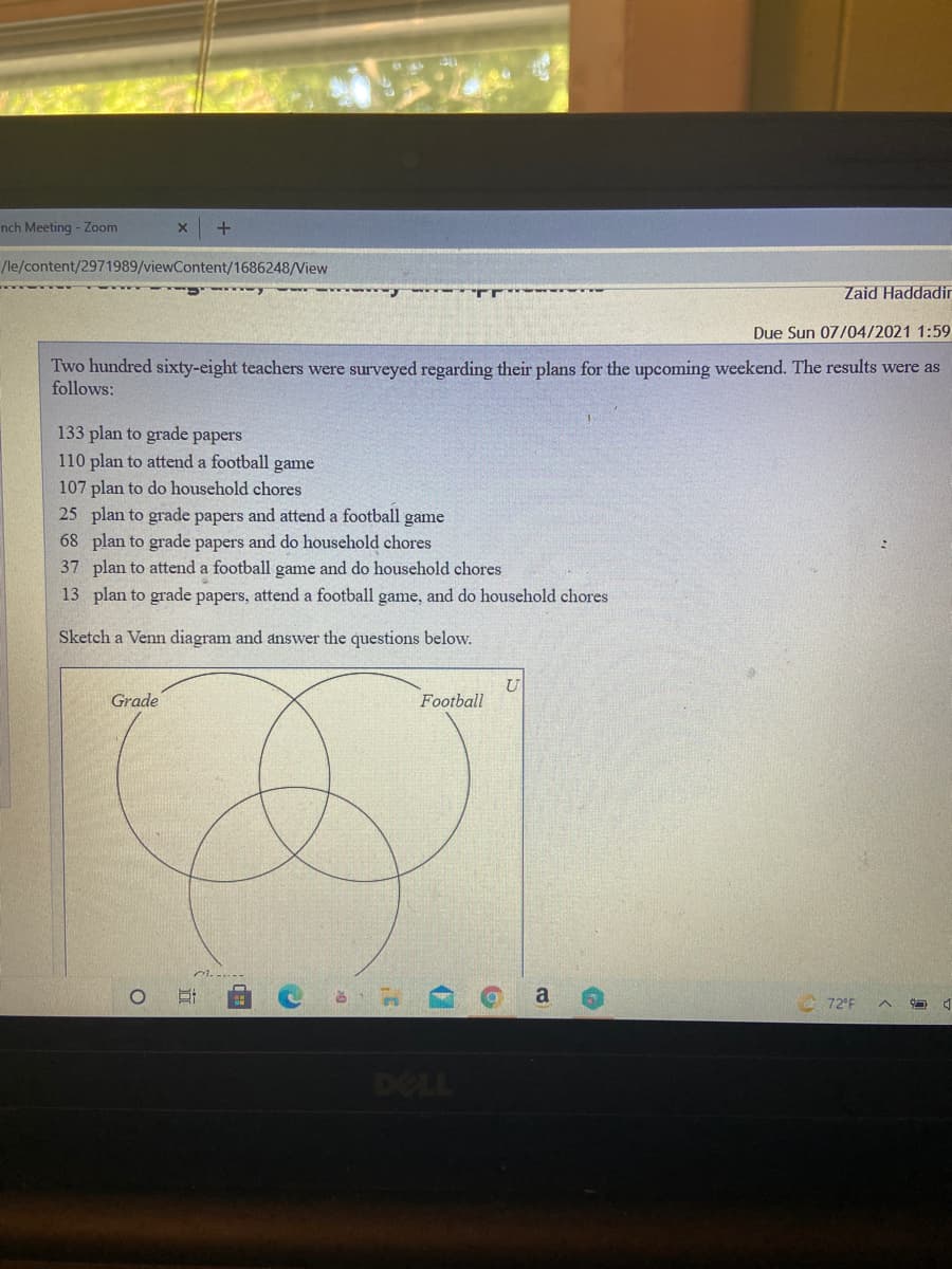 nch Meeting - Zoom
/le/content/2971989/viewContent/1686248/View
Zaid Haddadir
Due Sun 07/04/2021 1:59
Two hundred sixty-eight teachers were surveyed regarding their plans for the upcoming weekend. The results were as
follows:
133 plan to grade papers
110 plan to attend a football game
107 plan to do household chores
25 plan to grade papers and attend a football game
68 plan to grade papers and do household chores
37 plan to attend a football game and do household chores
13 plan to grade papers, attend a football game, and do household chores
Sketch a Venn diagram and answer the questions below.
Grade
Football
72°F
DELL
