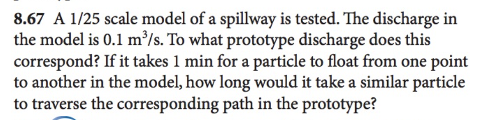 8.67 A 1/25 scale model of a spillway is tested. The discharge in
the model is 0.1 m³/s. To what prototype discharge does this
correspond? If it takes 1 min for a particle to float from one point
to another in the model, how long would it take a similar particle
to traverse the corresponding path in the prototype?
