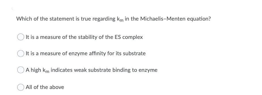 Which of the statement is true regarding km in the Michaelis-Menten equation?
It is a measure of the stability of the ES complex
It is a measure of enzyme affinity for its substrate
A high km indicates weak substrate binding to enzyme
All of the above