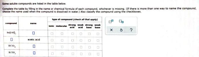 Some soluble compounds are listed in the table below.
Complete the table by filling in the name or chemical formula of each compound, whichever is missing. (If there is more than one way to name the compound,
choose the name used when the compound is dissolved in water.) Also classify the compound using the checkboxes.
compound
Ba(OH),
0
HCIO
KCIO,
name
0
acetic acid
0
0
type of compound (check all that apply)
ionic molecular strong weak strong weak
acid acid base base
D 0
0
00
D
0
0
D
D
OD
0
D D
00
B
O
?