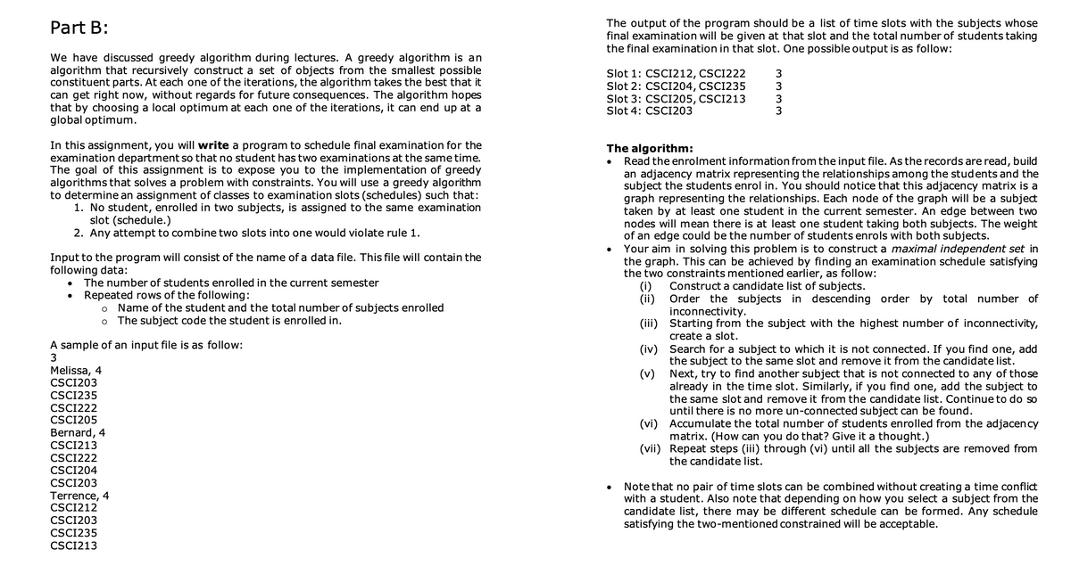 Part B:
We have discussed greedy algorithm during lectures. A greedy algorithm is an
algorithm that recursively construct a set of objects from the smallest possible
constituent parts. At each one of the iterations, the algorithm takes the best that it
can get right now, without regards for future consequences. The algorithm hopes
that by choosing a local optimum at each one of the iterations, it can end up at a
global optimum.
In this assignment, you will write a program to schedule final examination for the
examination department so that no student has two examinations at the same time.
The goal of this assignment is to expose you to the implementation of greedy
algorithms that solves a problem with constraints. You will use a greedy algorithm
to determine an assignment of classes to examination slots (schedules) such that:
1. No student, enrolled in two subjects, is assigned to the same examination
slot (schedule.)
2. Any attempt to combine two slots into one would violate rule 1.
Input to the program will consist of the name of a data file. This file will contain the
following data:
●
The number of students enrolled in the current semester
Repeated rows of the following:
O Name of the student and the total number of subjects enrolled
O The subject code the student is enrolled in.
A sample of an input file is as follow:
3
Melissa, 4
CSCI203
CSCI235
CSCI222
CSCI205
Bernard, 4
CSCI213
CSCI222
CSCI204
CSCI203
Terrence, 4
CSCI212
CSCI203
CSCI235
CSCI213
The output of the program should be a list of time slots with the subjects whose
final examination will be given at that slot and the total number of students taking
the final examination in that slot. One possible output is as follow:
Slot 1: CSCI212, CSCI222
Slot 2: CSC1204, CSC1235
Slot 3: CSCI205, CSCI213
Slot 4: CSCI203
The algorithm:
Read the enrolment information from the input file. As the records are read, build
an adjacency matrix representing the relationships among the students and the
subject the students enrol in. You should notice that this adjacency matrix is a
graph representing the relationships. Each node of the graph will be a subject
taken by at least one student in the current semester. An edge between two
nodes will mean there is at least one student taking both subjects. The weight
of an edge could be the number of students enrols with both subjects.
●
3333
Your aim in solving this problem is to construct a maximal independent set in
the graph. This can be achieved by finding an examination schedule satisfying
the two constraints mentioned earlier, as follow:
Construct a candidate list of subjects.
Order the subjects in descending order by total number of
inconnectivity.
(i)
(ii)
(iii)
(iv)
(v)
Starting from the subject with the highest number of inconnectivity,
create a slot.
Search for a subject to which it is not connected. If you find one, add
the subject to the same slot and remove it from the candidate list.
Next, try to find another subject that is not connected to any of those
already in the time slot. Similarly, if you find one, add the subject to
the same slot and remove it from the candidate list. Continue to do so
until there is no more un-connected subject can be found.
(vi)
Accumulate the total number of students enrolled from the adjacency
matrix. (How can you do that? Give it a thought.)
(vii) Repeat steps (iii) through (vi) until all the subjects are removed from
the candidate list.
Note that no pair of time slots can be combined without creating a time conflict
with a student. Also note that depending on how you select a subject from the
candidate list, there may be different schedule can be formed. Any schedule
satisfying the two-mentioned constrained will be acceptable.