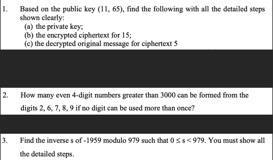 1.
2.
3.
Based on the public key (11, 65), find the following with all the detailed steps
shown clearly:
(a) the private key;
(b) the encrypted ciphertext for 15;
(c) the decrypted original message for ciphertext 5
How many even 4-digit numbers greater than 3000 can be formed from the
digits 2, 6, 7, 8, 9 if no digit can be used more than once?
Find the inverse s of -1959 modulo 979 such that 0 ≤s<979. You must show all
the detailed steps.