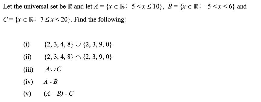 Let the universal set be R and let A = {x = R: 5 < x≤ 10}, B = {x € R: -5<x<6} and
C= {xe R: 7≤x≤20}. Find the following:
(i)
(ii)
(iii)
(iv)
(v)
{2, 3, 4, 8}
{2, 3, 4, 8}
AUC
A - B
(A - B) - C
{2, 3, 9, 0}
{2, 3, 9, 0}