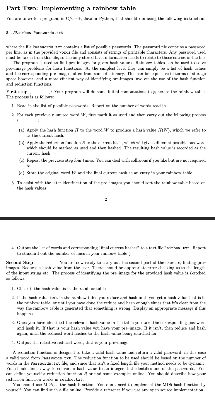 Part Two: Implementing a rainbow table
You are to write a program, in C/C++, Java or Python, that should run using the following instruction:
$ ./Rainbow Passwords.txt
where the file Passwords.txt contains a list of possible passwords. The password file contains a password
per line, as in the provided words file and consists of strings of printable characters. Any password used
must be taken from this file, so the only stored hash information needs to relate to those entries in the file.
The program is used to find pre-images for given hash values. Rainbow tables can be used to solve
pre-image problems for hash functions. At the simplest level they can simply be a list of hash values
and the corresponding pre-images, often from some dictionary. This can be expensive in terms of storage
space however, and a more efficient way of identifying pre-images involves the use of the hash function
and reduction functions.
First step
The process is as follows:
1. Read in the list of possible passwords. Report on the number of words read in.
2. For each previously unused word W, first mark it as used and then carry out the following process
,: Your program will do some initial computations to generate the rainbow table.
(a) Apply the hash function H to the word W to produce a hash value H(W), which we refer to
as the current hash.
(b) Apply the reduction function R to the current hash, which will give a different possible password
which should be marked as used and then hashed. The resulting hash value is recorded as the
current hash.
(c) Repeat the previous step four times. You can deal with collisions if you like but are not required
to.
(d) Store the original word W and the final current hash as an entry in your rainbow table.
3. To assist with the later identification of the pre-images you should sort the rainbow table based on
the hash values
2
4. Output the list of words and corresponding "final current hashes" to a text file Rainbow. txt. Report
to standard out the number of lines in your rainbow table (
Second Step
You are now ready to carry out the second part of the exercise, finding pre-
images. Request a hash value from the user. There should be appropriate error checking as to the length
of the input string etc. The process of identifying the pre-image for the provided hash value is sketched
as follows:
1. Check if the hash value is in the rainbow table
2. If the hash value isn't in the rainbow table you reduce and hash until you get a hash value that is in
the rainbow table, or until you have done the reduce and hash enough times that it's clear from the
way the rainbow table is generated that something is wrong. Display an appropriate message if this
happens
3. Once you have identified the relevant hash value in the table you take the corresponding password
and hash it. If that is your hash value you have your pre-image. If it isn't, then reduce and hash
again, until the reduced word hashes to the hash value being searched for
4. Output the releative reduced word, that is your pre-image
A reduction function is designed to take a valid hash value and return a valid password, in this case
valid word from Passwords.txt. The reduction function to be used should be based on the number of
words in the Passwords.txt file, and since that isn't a fixed length file your method needs to be dynamic.
You should find a way to convert a hash value to an integer that identifies one of the passwords. You
can define yourself a reduction function R or find some examples online. You should describe how your
reduction function works in readme.txt.
You should use MD5 as the hash function. You don't need to implement the MD5 hash function by
yourself. You can find such a file online. Provide a reference if you use any open source implementation.