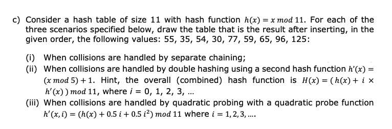 c) Consider a hash table of size 11 with hash function h(x) = x mod 11. For each of the
three scenarios specified below, draw the table that is the result after inserting, in the
given order, the following values: 55, 35, 54, 30, 77, 59, 65, 96, 125:
(i) When collisions are handled by separate chaining;
=
(ii) When collisions are handled by double hashing using a second hash function h'(x) =
(x mod 5) + 1. Hint, the overall (combined) hash function is H(x) = (h(x) + i x
h'(x)) mod 11, where i = 0, 1, 2, 3, ...
(iii) When collisions are handled by quadratic probing with a quadratic probe function
h'(x, i) = (h(x) + 0.5 i +0.5 i²) mod 11 where i = 1, 2, 3, ....
