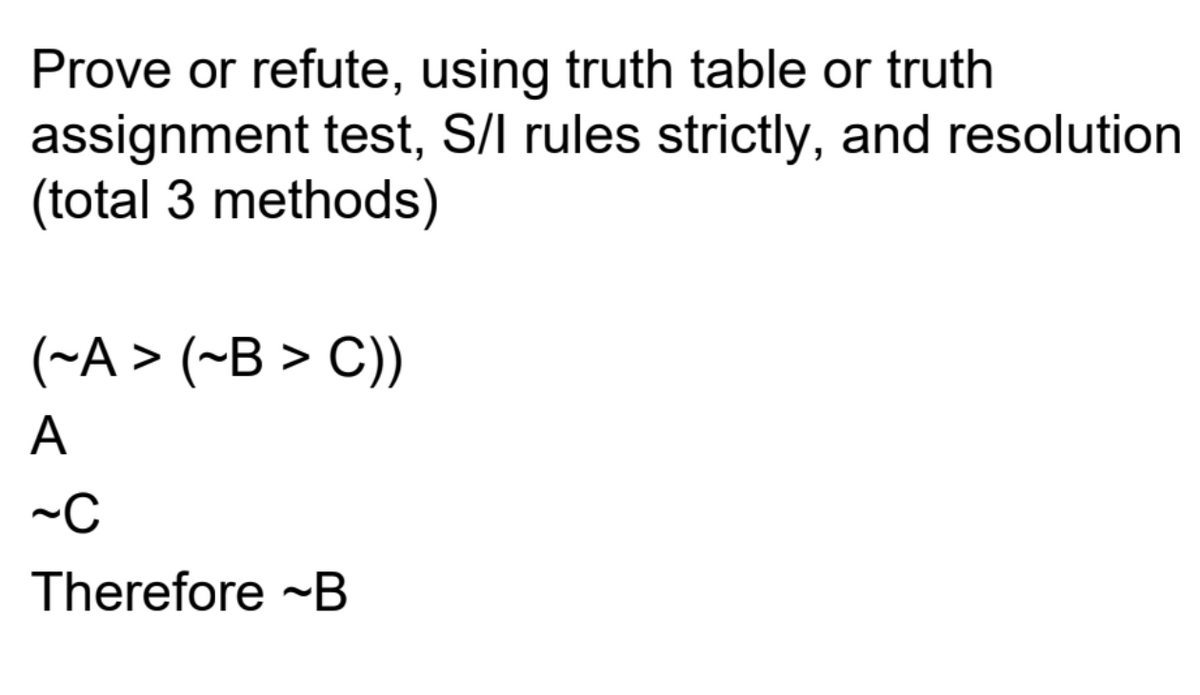 Prove or refute, using truth table or truth
assignment test, S/I rules strictly, and resolution
(total 3 methods)
(~A> (~B > C))
A
~C
Therefore ~B
