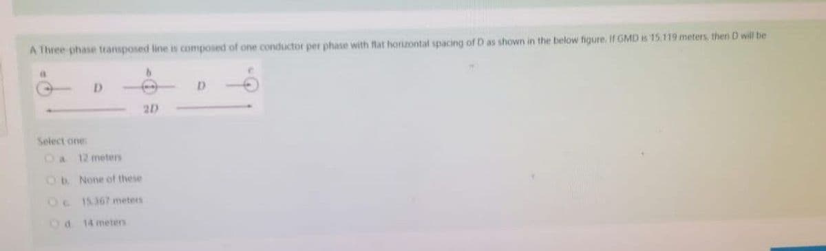 A Three phase transposed line is composed of one conductor per phase with flat horizontal spacing of D as shown in the below figure. If GMD is 15.119 meters, then D will be
a
b
D
2D
Select one:
Oa 12 meters
Ob. None of these
Oc15367 meters
Od 14 meters