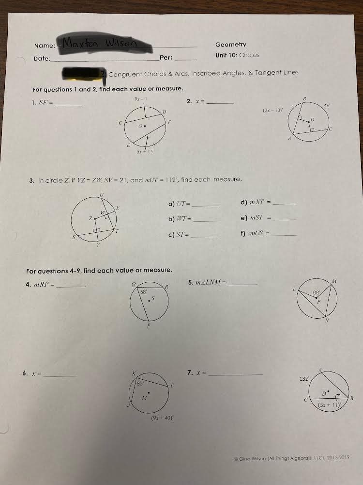 Maxton Wison
Name:
Geometry
Date,
Per:
Unit 10: Circles
Congruent Chords & Arcs, Inscribed Angles, & Tangent Lines
For questions 1 and 2, find each value or measure.
1. EF =
9x -1
2. x =
46
(3x - 13)
D
F
5x - 15
3. In circle Z, if VZ = ZW, SV = 21, and mUT = 112", find each measure.
a) UT =
d) mXT =
b) WT =
e) mST
c) ST =
f) mUS =
For questions 4-9, find each value or measure.
4. mRP =
5. MZLNM =
168
108
6. x-
7. x =
K.
83
132
(5x + 11)
(9x + 40)
Gina Wilson (All Things Algebro LLC) 2015-2019
