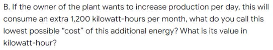 B. If the owner of the plant wants to increase production per day, this will
consume an extra 1,200 kilowatt-hours per month, what do you call this
lowest possible "cost" of this additional energy? What is its value in
kilowatt-hour?
