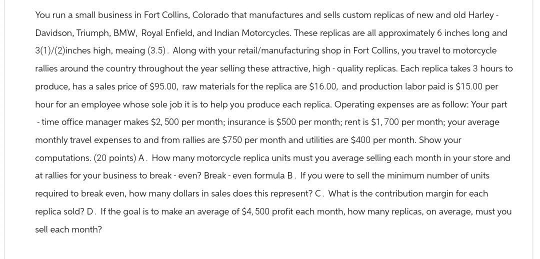 You run a small business in Fort Collins, Colorado that manufactures and sells custom replicas of new and old Harley-
Davidson, Triumph, BMW, Royal Enfield, and Indian Motorcycles. These replicas are all approximately 6 inches long and
3(1)/(2)inches high, meaing (3.5). Along with your retail/manufacturing shop in Fort Collins, you travel to motorcycle
rallies around the country throughout the year selling these attractive, high-quality replicas. Each replica takes 3 hours to
produce, has a sales price of $95.00, raw materials for the replica are $16.00, and production labor paid is $15.00 per
hour for an employee whose sole job it is to help you produce each replica. Operating expenses are as follow: Your part
-time office manager makes $2,500 per month; insurance is $500 per month; rent is $1,700 per month; your average
monthly travel expenses to and from rallies are $750 per month and utilities are $400 per month. Show your
computations. (20 points) A. How many motorcycle replica units must you average selling each month in your store and
at rallies for your business to break - even? Break - even formula B. If you were to sell the minimum number of units
required to break even, how many dollars in sales does this represent? C. What is the contribution margin for each
replica sold? D. If the goal is to make an average of $4,500 profit each month, how many replicas, on average, must you
sell each month?